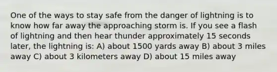 One of the ways to stay safe from the danger of lightning is to know how far away the approaching storm is. If you see a flash of lightning and then hear thunder approximately 15 seconds later, the lightning is: A) about 1500 yards away B) about 3 miles away C) about 3 kilometers away D) about 15 miles away