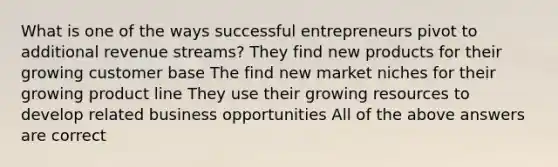 What is one of the ways successful entrepreneurs pivot to additional revenue streams? They find new products for their growing customer base The find new market niches for their growing product line They use their growing resources to develop related business opportunities All of the above answers are correct