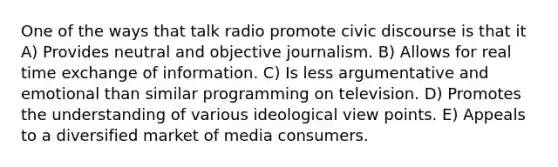 One of the ways that talk radio promote civic discourse is that it A) Provides neutral and objective journalism. B) Allows for real time exchange of information. C) Is less argumentative and emotional than similar programming on television. D) Promotes the understanding of various ideological view points. E) Appeals to a diversified market of media consumers.