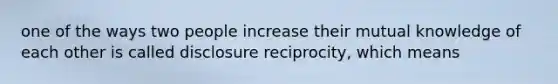 one of the ways two people increase their mutual knowledge of each other is called disclosure reciprocity, which means