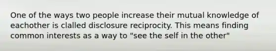 One of the ways two people increase their mutual knowledge of eachother is clalled disclosure reciprocity. This means finding common interests as a way to "see the self in the other"