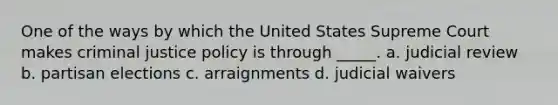 One of the ways by which the United States Supreme Court makes criminal justice policy is through _____. a. judicial review b. partisan elections c. arraignments d. judicial waivers