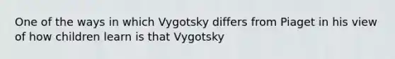 One of the ways in which Vygotsky differs from Piaget in his view of how children learn is that Vygotsky