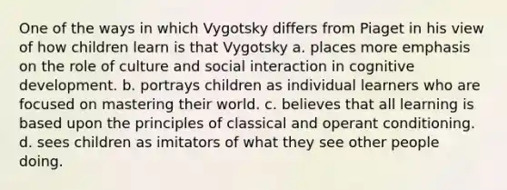 One of the ways in which Vygotsky differs from Piaget in his view of how children learn is that Vygotsky a. places more emphasis on the role of culture and social interaction in cognitive development. b. portrays children as individual learners who are focused on mastering their world. c. believes that all learning is based upon the principles of classical and operant conditioning. d. sees children as imitators of what they see other people doing.