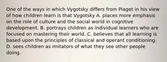 One of the ways in which Vygotsky differs from Piaget in his view of how children learn is that Vygotsky A. places more emphasis on the role of culture and the social world in cognitive development. B. portrays children as individual learners who are focused on mastering their world. C. believes that all learning is based upon the principles of classical and operant conditioning. D. sees children as imitators of what they see other people doing.