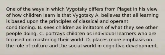 One of the ways in which Vygotsky differs from Piaget in his view of how children learn is that Vygotsky A. believes that all learning is based upon the principles of classical and operant conditioning. B. sees children as imitators of what they see other people doing. C. portrays children as individual learners who are focused on mastering their world. D. places more emphasis on the role of culture and the social world in cognitive development.