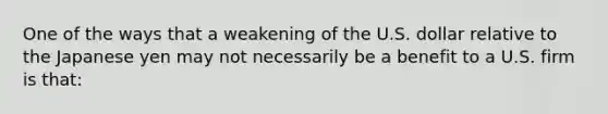 One of the ways that a weakening of the U.S. dollar relative to the Japanese yen may not necessarily be a benefit to a U.S. firm is that: