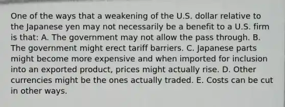 One of the ways that a weakening of the U.S. dollar relative to the Japanese yen may not necessarily be a benefit to a U.S. firm is that: A. The government may not allow the pass through. B. The government might erect tariff barriers. C. Japanese parts might become more expensive and when imported for inclusion into an exported product, prices might actually rise. D. Other currencies might be the ones actually traded. E. Costs can be cut in other ways.