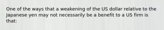 One of the ways that a weakening of the US dollar relative to the Japanese yen may not necessarily be a benefit to a US firm is that:
