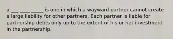 a ___ ____ _____ is one in which a wayward partner cannot create a large liability for other partners. Each partner is liable for partnership debts only up to the extent of his or her investment in the partnership.