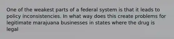 One of the weakest parts of a federal system is that it leads to policy inconsistencies. In what way does this create problems for legitimate marajuana businesses in states where the drug is legal