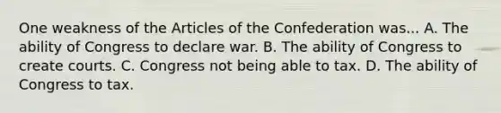 One weakness of the Articles of the Confederation was... A. The ability of Congress to declare war. B. The ability of Congress to create courts. C. Congress not being able to tax. D. The ability of Congress to tax.