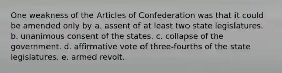 One weakness of the Articles of Confederation was that it could be amended only by a. assent of at least two state legislatures. b. unanimous consent of the states. c. collapse of the government. d. affirmative vote of three-fourths of the state legislatures. e. armed revolt.