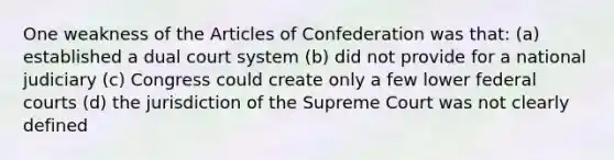 One weakness of the Articles of Confederation was that: (a) established a dual court system (b) did not provide for a national judiciary (c) Congress could create only a few lower federal courts (d) the jurisdiction of the Supreme Court was not clearly defined