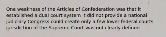 One weakness of the Articles of Confederation was that it established a dual court system it did not provide a national judiciary Congress could create only a few lower federal courts jurisdiction of the Supreme Court was not clearly defined