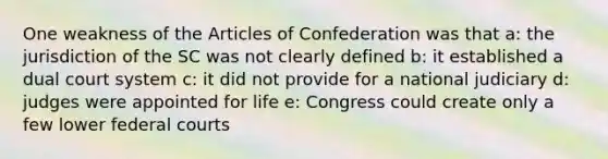 One weakness of the Articles of Confederation was that a: the jurisdiction of the SC was not clearly defined b: it established a dual court system c: it did not provide for a national judiciary d: judges were appointed for life e: Congress could create only a few lower federal courts