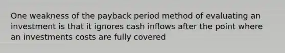 One weakness of the payback period method of evaluating an investment is that it ignores cash inflows after the point where an investments costs are fully covered