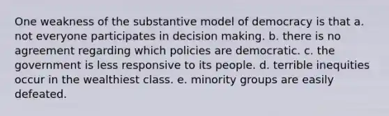 One weakness of the substantive model of democracy is that a. not everyone participates in decision making. b. there is no agreement regarding which policies are democratic. c. the government is less responsive to its people. d. terrible inequities occur in the wealthiest class. e. minority groups are easily defeated.