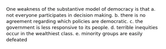 One weakness of the substantive model of democracy is that a. not everyone participates in decision making. b. there is no agreement regarding which policies are democratic. c. the government is less responsive to its people. d. terrible inequities occur in the wealthiest class. e. minority groups are easily defeated