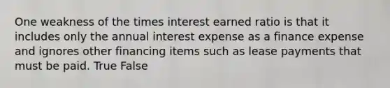 One weakness of the times interest earned ratio is that it includes only the annual interest expense as a finance expense and ignores other financing items such as lease payments that must be paid. True False