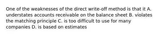 One of the weaknesses of the direct write-off method is that it A. understates accounts receivable on the balance sheet B. violates the matching principle C. is too difficult to use for many companies D. is based on estimates