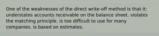 One of the weaknesses of the direct write-off method is that it: understates accounts receivable on the balance sheet. violates the matching principle. is too difficult to use for many companies. is based on estimates.