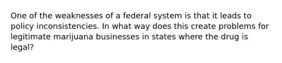 One of the weaknesses of a federal system is that it leads to policy inconsistencies. In what way does this create problems for legitimate marijuana businesses in states where the drug is legal?