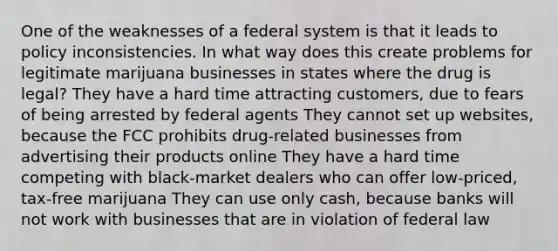 One of the weaknesses of a federal system is that it leads to policy inconsistencies. In what way does this create problems for legitimate marijuana businesses in states where the drug is legal? They have a hard time attracting customers, due to fears of being arrested by federal agents They cannot set up websites, because the FCC prohibits drug-related businesses from advertising their products online They have a hard time competing with black-market dealers who can offer low-priced, tax-free marijuana They can use only cash, because banks will not work with businesses that are in violation of federal law