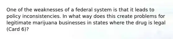 One of the weaknesses of a federal system is that it leads to policy inconsistencies. In what way does this create problems for legitimate marijuana businesses in states where the drug is legal (Card 6)?