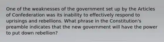 One of the weaknesses of the government set up by the Articles of Confederation was its inability to effectively respond to uprisings and rebellions. What phrase in the Constitution's preamble indicates that the new government will have the power to put down rebellion?