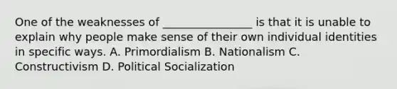 One of the weaknesses of ________________ is that it is unable to explain why people make sense of their own individual identities in specific ways. A. Primordialism B. Nationalism C. Constructivism D. Political Socialization