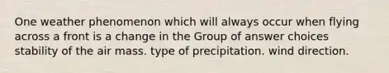 One weather phenomenon which will always occur when flying across a front is a change in the Group of answer choices stability of the air mass. type of precipitation. wind direction.