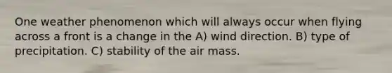 One weather phenomenon which will always occur when flying across a front is a change in the A) wind direction. B) type of precipitation. C) stability of the air mass.