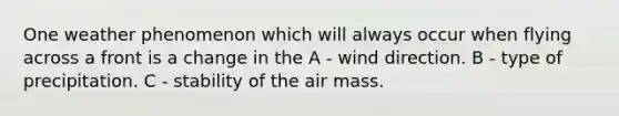 One weather phenomenon which will always occur when flying across a front is a change in the A - wind direction. B - type of precipitation. C - stability of the air mass.