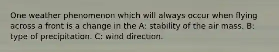 One weather phenomenon which will always occur when flying across a front is a change in the A: stability of the air mass. B: type of precipitation. C: wind direction.