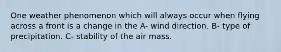 One weather phenomenon which will always occur when flying across a front is a change in the A- wind direction. B- type of precipitation. C- stability of the air mass.