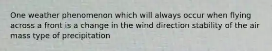 One weather phenomenon which will always occur when flying across a front is a change in the wind direction stability of the air mass type of precipitation