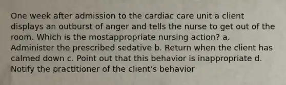 One week after admission to the cardiac care unit a client displays an outburst of anger and tells the nurse to get out of the room. Which is the mostappropriate nursing action? a. Administer the prescribed sedative b. Return when the client has calmed down c. Point out that this behavior is inappropriate d. Notify the practitioner of the client's behavior