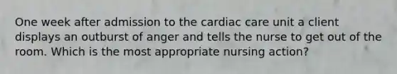 One week after admission to the cardiac care unit a client displays an outburst of anger and tells the nurse to get out of the room. Which is the most appropriate nursing action?