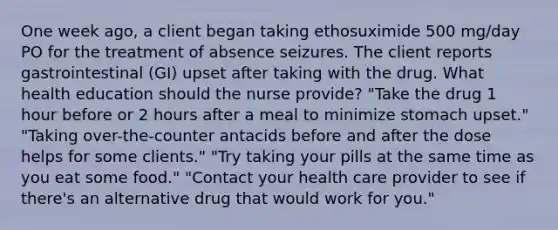 One week ago, a client began taking ethosuximide 500 mg/day PO for the treatment of absence seizures. The client reports gastrointestinal (GI) upset after taking with the drug. What health education should the nurse provide? "Take the drug 1 hour before or 2 hours after a meal to minimize stomach upset." "Taking over-the-counter antacids before and after the dose helps for some clients." "Try taking your pills at the same time as you eat some food." "Contact your health care provider to see if there's an alternative drug that would work for you."