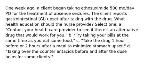 One week ago, a client began taking ethosuximide 500 mg/day PO for the treatment of absence seizures. The client reports gastrointestinal (GI) upset after taking with the drug. What health education should the nurse provide? Select one: a. "Contact your health care provider to see if there's an alternative drug that would work for you." b. "Try taking your pills at the same time as you eat some food." c. "Take the drug 1 hour before or 2 hours after a meal to minimize stomach upset." d. "Taking over-the-counter antacids before and after the dose helps for some clients."