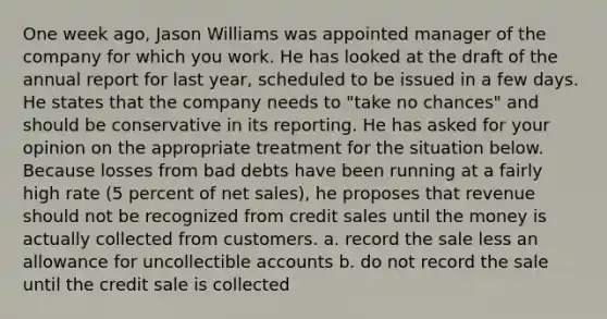 One week ago, Jason Williams was appointed manager of the company for which you work. He has looked at the draft of the annual report for last year, scheduled to be issued in a few days. He states that the company needs to "take no chances" and should be conservative in its reporting. He has asked for your opinion on the appropriate treatment for the situation below. Because losses from bad debts have been running at a fairly high rate (5 percent of net sales), he proposes that revenue should not be recognized from credit sales until the money is actually collected from customers. a. record the sale less an allowance for uncollectible accounts b. do not record the sale until the credit sale is collected