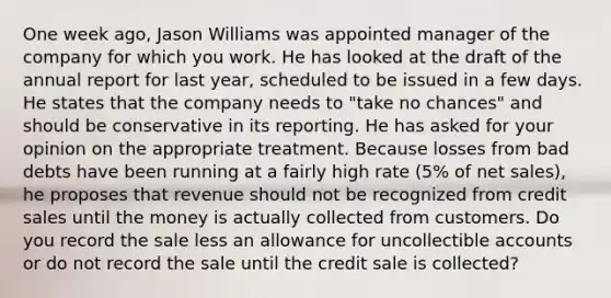 One week ago, Jason Williams was appointed manager of the company for which you work. He has looked at the draft of the annual report for last year, scheduled to be issued in a few days. He states that the company needs to "take no chances" and should be conservative in its reporting. He has asked for your opinion on the appropriate treatment. Because losses from bad debts have been running at a fairly high rate (5% of <a href='https://www.questionai.com/knowledge/ksNDOTmr42-net-sales' class='anchor-knowledge'>net sales</a>), he proposes that revenue should not be recognized from credit sales until the money is actually collected from customers. Do you record the sale less an allowance for uncollectible accounts or do not record the sale until the credit sale is collected?