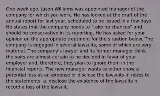 One week ago, Jason Williams was appointed manager of the company for which you work. He has looked at the draft of the annual report for last year, scheduled to be issued in a few days. He states that the company needs to "take no chances" and should be conservative in its reporting. He has asked for your opinion on the appropriate treatment for the situation below. The company is engaged in several lawsuits, some of which are very material. The company's lawyer and its former manager think the suits are almost certain to be decided in favor of your employer and, therefore, they plan to ignore them in the financial reports. The new manager wants to either show a potential loss as an expense or disclose the lawsuits in notes to the statements. a. disclose the existence of the lawsuits b. record a loss of the lawsuit.