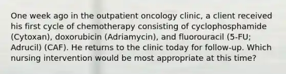 One week ago in the outpatient oncology clinic, a client received his first cycle of chemotherapy consisting of cyclophosphamide (Cytoxan), doxorubicin (Adriamycin), and fluorouracil (5-FU; Adrucil) (CAF). He returns to the clinic today for follow-up. Which nursing intervention would be most appropriate at this time?