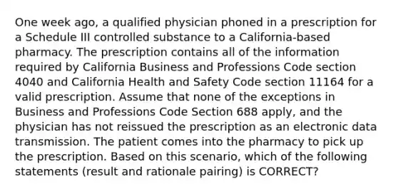 One week ago, a qualified physician phoned in a prescription for a Schedule III controlled substance to a California-based pharmacy. The prescription contains all of the information required by California Business and Professions Code section 4040 and California Health and Safety Code section 11164 for a valid prescription. Assume that none of the exceptions in Business and Professions Code Section 688 apply, and the physician has not reissued the prescription as an electronic data transmission. The patient comes into the pharmacy to pick up the prescription. Based on this scenario, which of the following statements (result and rationale pairing) is CORRECT?