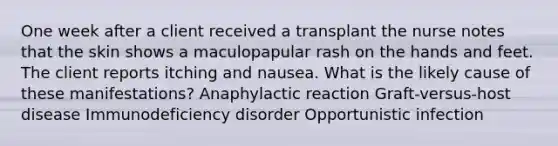 One week after a client received a transplant the nurse notes that the skin shows a maculopapular rash on the hands and feet. The client reports itching and nausea. What is the likely cause of these manifestations? Anaphylactic reaction Graft-versus-host disease Immunodeficiency disorder Opportunistic infection