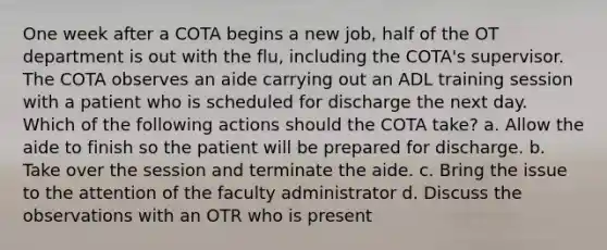 One week after a COTA begins a new job, half of the OT department is out with the flu, including the COTA's supervisor. The COTA observes an aide carrying out an ADL training session with a patient who is scheduled for discharge the next day. Which of the following actions should the COTA take? a. Allow the aide to finish so the patient will be prepared for discharge. b. Take over the session and terminate the aide. c. Bring the issue to the attention of the faculty administrator d. Discuss the observations with an OTR who is present