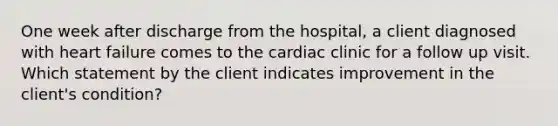 One week after discharge from the hospital, a client diagnosed with heart failure comes to the cardiac clinic for a follow up visit. Which statement by the client indicates improvement in the client's condition?