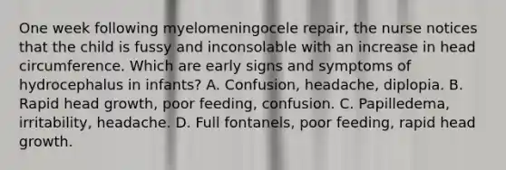 One week following myelomeningocele repair, the nurse notices that the child is fussy and inconsolable with an increase in head circumference. Which are early signs and symptoms of hydrocephalus in infants? A. Confusion, headache, diplopia. B. Rapid head growth, poor feeding, confusion. C. Papilledema, irritability, headache. D. Full fontanels, poor feeding, rapid head growth.